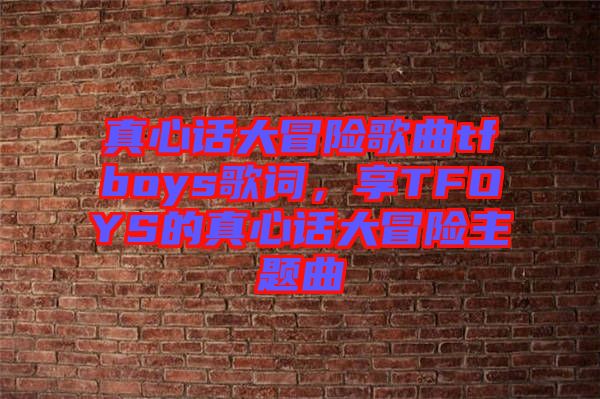 真心話大冒險歌曲tfboys歌詞，享TFOYS的真心話大冒險主題曲