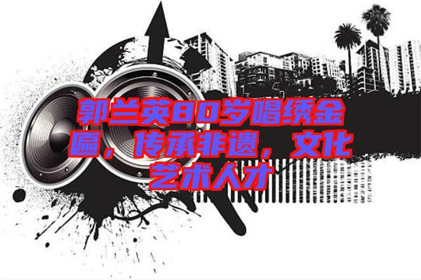 郭蘭英80歲唱繡金匾，傳承非遺，文化藝術人才