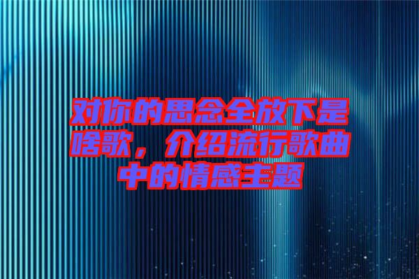 對(duì)你的思念全放下是啥歌，介紹流行歌曲中的情感主題