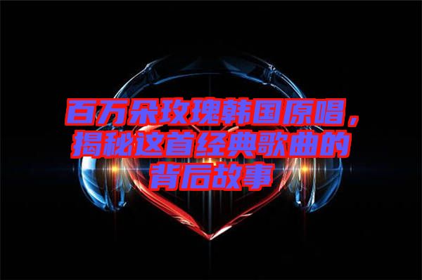 百萬(wàn)朵玫瑰韓國(guó)原唱，揭秘這首經(jīng)典歌曲的背后故事