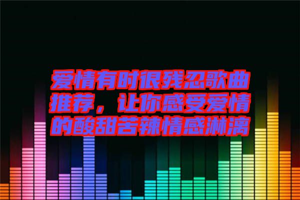 愛情有時很殘忍歌曲推薦，讓你感受愛情的酸甜苦辣情感淋漓