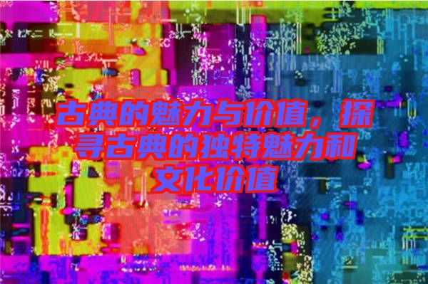 古典的魅力與價(jià)值，探尋古典的獨(dú)特魅力和文化價(jià)值