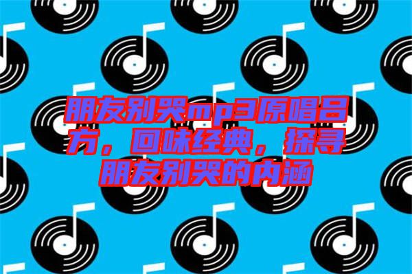 朋友別哭mp3原唱呂方，回味經(jīng)典，探尋朋友別哭的內(nèi)涵