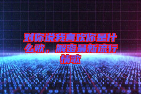 對(duì)你說(shuō)我喜歡你是什么歌，解密最新流行情歌
