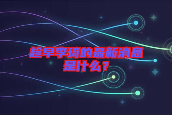 趁早李琦的最新消息是什么？