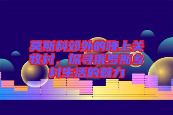 莫斯科郊外的晚上關(guān)牧村，探尋俄羅斯鄉(xiāng)村生活的魅力