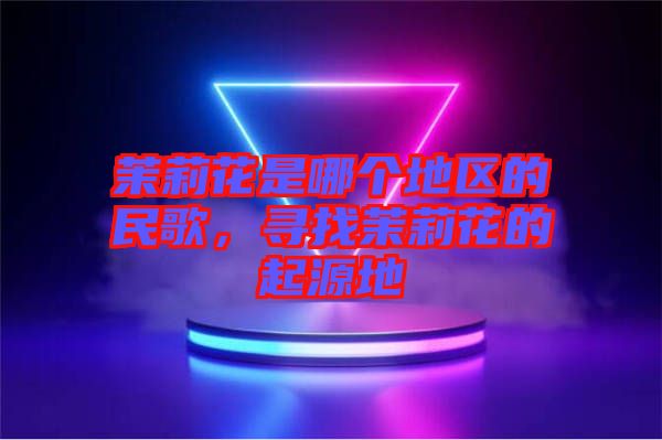 茉莉花是哪個(gè)地區(qū)的民歌，尋找茉莉花的起源地