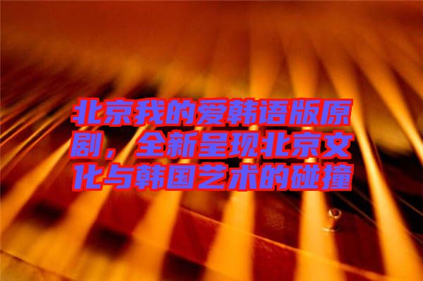 北京我的愛(ài)韓語(yǔ)版原劇，全新呈現(xiàn)北京文化與韓國(guó)藝術(shù)的碰撞