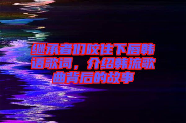 繼承者們咬住下唇韓語歌詞，介紹韓流歌曲背后的故事