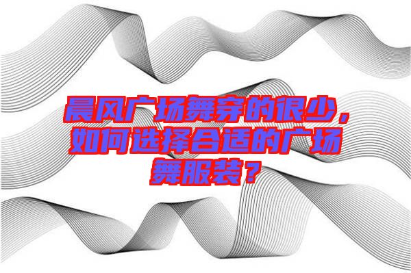 晨風(fēng)廣場(chǎng)舞穿的很少，如何選擇合適的廣場(chǎng)舞服裝？