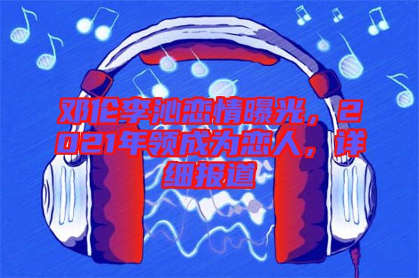 鄧倫李沁戀情曝光，2021年領(lǐng)成為戀人，詳細(xì)報(bào)道