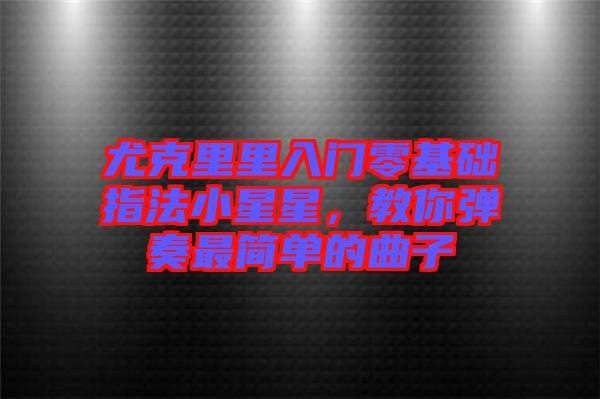 尤克里里入門零基礎指法小星星，教你彈奏最簡單的曲子
