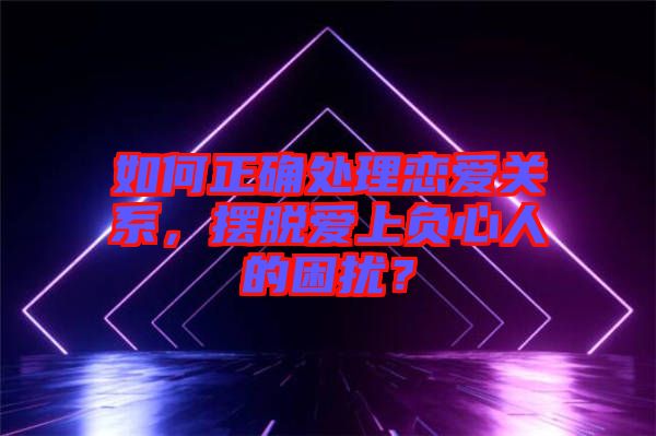 如何正確處理戀愛(ài)關(guān)系，擺脫愛(ài)上負(fù)心人的困擾？
