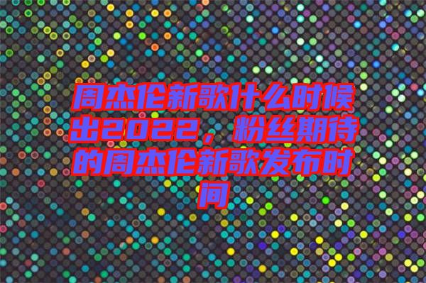 周杰倫新歌什么時候出2022，粉絲期待的周杰倫新歌發(fā)布時間