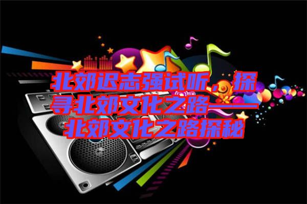 北郊遲志強(qiáng)試聽(tīng)，探尋北郊文化之路——北郊文化之路探秘