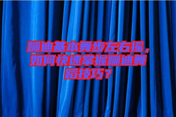 蹦迪基本舞步左右搖，如何快速掌握蹦迪舞蹈技巧？