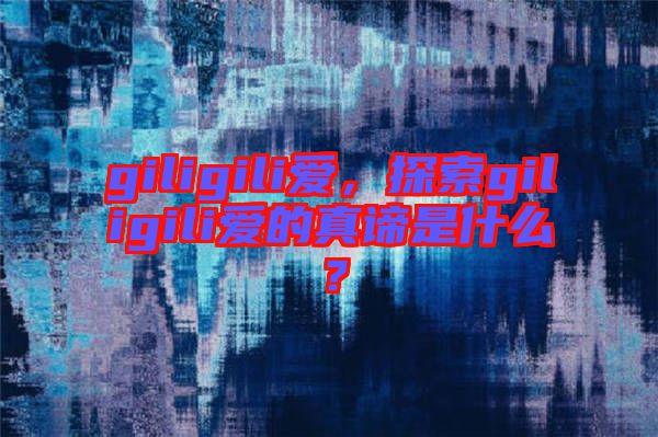 giligili愛(ài)，探索giligili愛(ài)的真諦是什么？