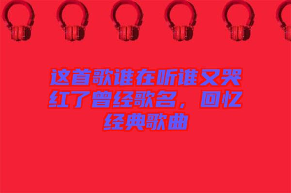 這首歌誰在聽誰又哭紅了曾經歌名，回憶經典歌曲