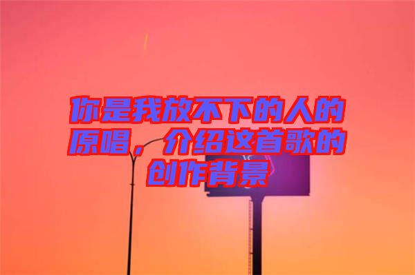你是我放不下的人的原唱，介紹這首歌的創(chuàng)作背景