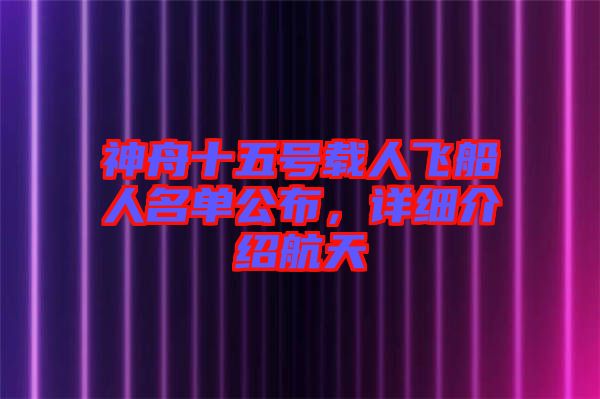 神舟十五號載人飛船人名單公布，詳細介紹航天