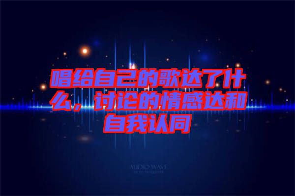唱給自己的歌達了什么，討論的情感達和自我認同