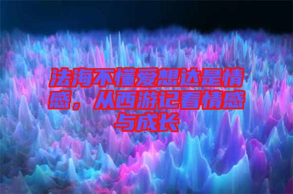 法海不懂愛想達是情感，從西游記看情感與成長
