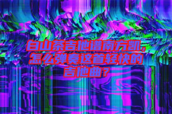 白山茶吉他譜南方凱，怎么彈奏這首輕快的吉他曲？
