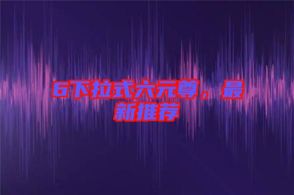 6下拉式六元尊，最新推薦