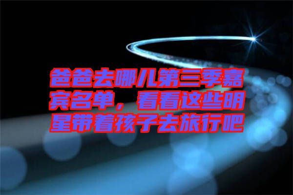 爸爸去哪兒第三季嘉賓名單，看看這些明星帶著孩子去旅行吧