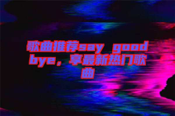 歌曲推薦say goodbye，享最新熱門歌曲