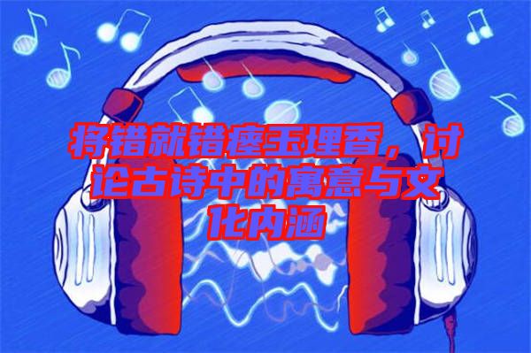 將錯就錯瘞玉埋香，討論古詩中的寓意與文化內(nèi)涵