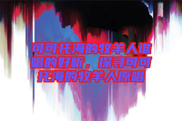 可可托海的牧羊人誰(shuí)唱的好聽(tīng)，探尋可可托海的牧羊人原唱