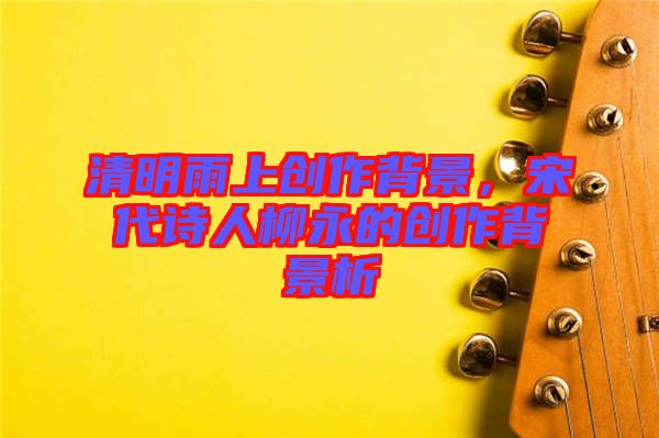 清明雨上創(chuàng)作背景，宋代詩(shī)人柳永的創(chuàng)作背景析