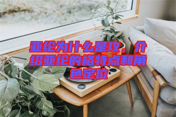 亞綸為什么是攻，介紹亞綸的格特點(diǎn)和角色定位