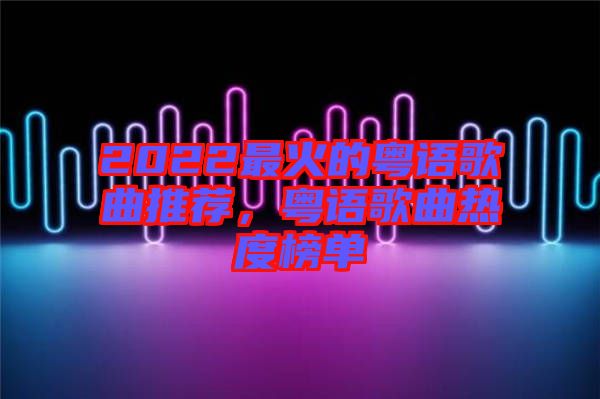 2022最火的粵語歌曲推薦，粵語歌曲熱度榜單