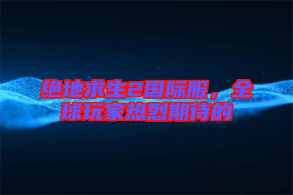 絕地求生2國際服，全球玩家熱烈期待的