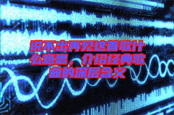 說不出再見這首歌什么意思，介紹經(jīng)典歌曲的深層含義