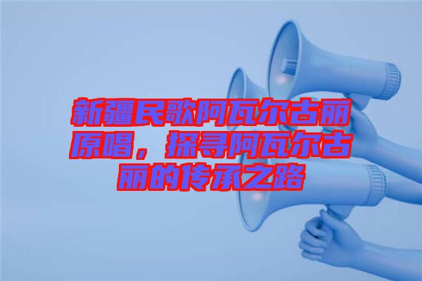 新疆民歌阿瓦爾古麗原唱，探尋阿瓦爾古麗的傳承之路