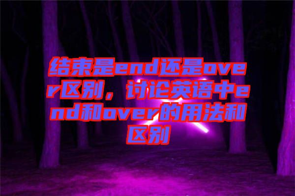 結(jié)束是end還是over區(qū)別，討論英語中end和over的用法和區(qū)別