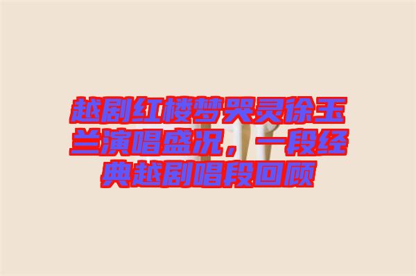 越劇紅樓夢(mèng)哭靈徐玉蘭演唱盛況，一段經(jīng)典越劇唱段回顧