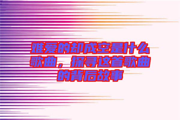 難愛(ài)的卻成空是什么歌曲，探尋這首歌曲的背后故事