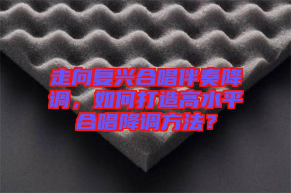 走向復(fù)興合唱伴奏降調(diào)，如何打造高水平合唱降調(diào)方法？