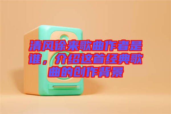 清風徐來歌曲作者是誰，介紹這首經(jīng)典歌曲的創(chuàng)作背景