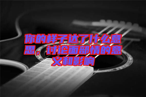 你的樣子達(dá)了什么意思，討論面部情的意義和影響