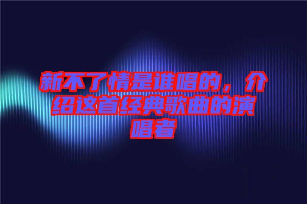 新不了情是誰唱的，介紹這首經(jīng)典歌曲的演唱者