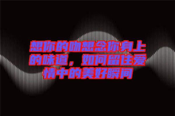 想你的吻想念你身上的味道，如何留住愛情中的美好瞬間