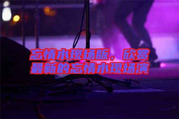 忘情水現(xiàn)場(chǎng)版，欣賞最新的忘情水現(xiàn)場(chǎng)演