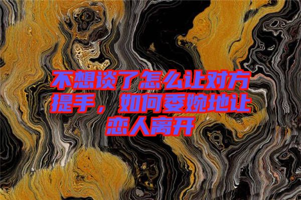 不想談了怎么讓對方提手，如何委婉地讓戀人離開