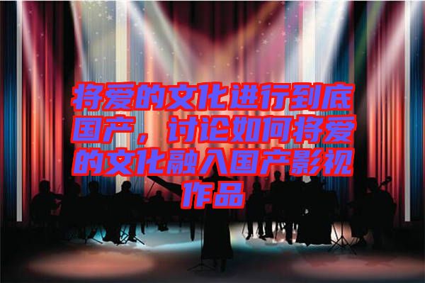 將愛(ài)的文化進(jìn)行到底國(guó)產(chǎn)，討論如何將愛(ài)的文化融入國(guó)產(chǎn)影視作品