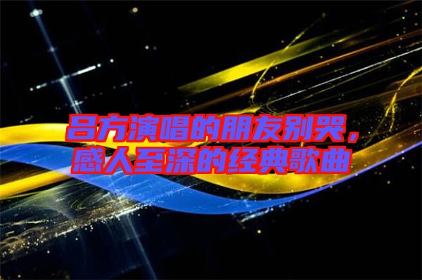 呂方演唱的朋友別哭，感人至深的經(jīng)典歌曲